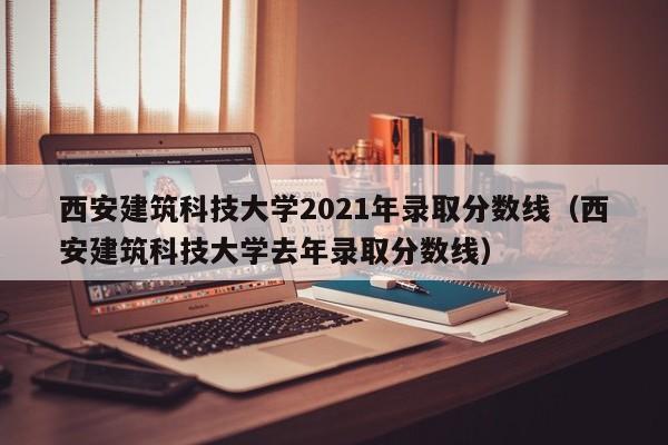 西安建筑科技大学2021年录取分数线（西安建筑科技大学去年录取分数线）