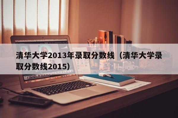 清华大学2013年录取分数线（清华大学录取分数线2015）