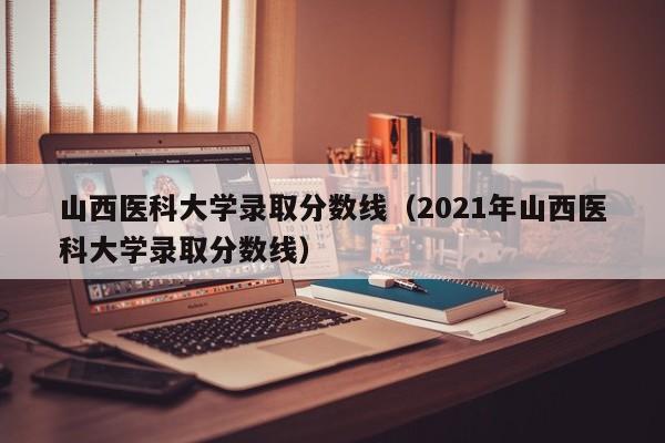 山西医科大学录取分数线（2021年山西医科大学录取分数线）