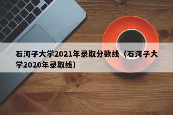 石河子大学2021年录取分数线（石河子大学2020年录取线）