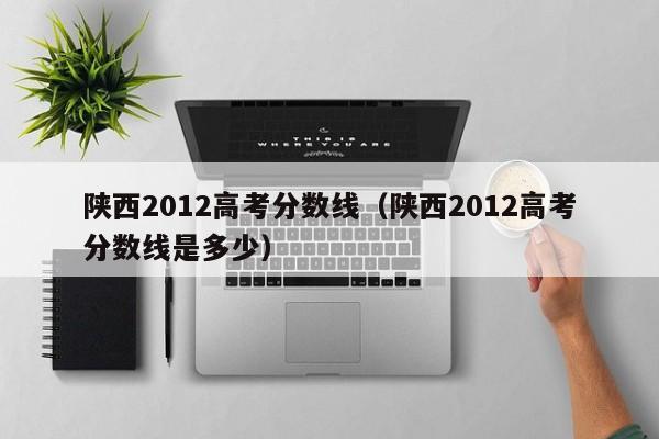 陕西2012高考分数线（陕西2012高考分数线是多少）