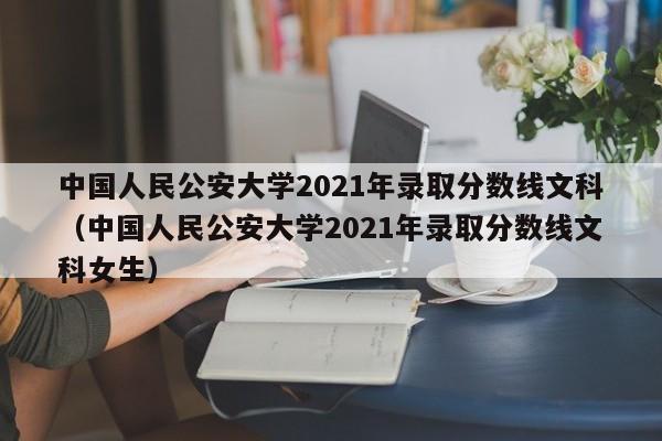 中国人民公安大学2021年录取分数线文科（中国人民公安大学2021年录取分数线文科女生）