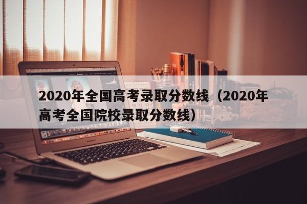 2020年全国高考录取分数线（2020年高考全国院校录取分数线）