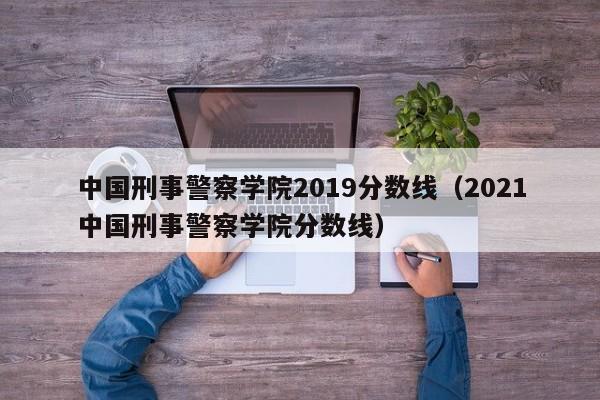 中国刑事警察学院2019分数线（2021中国刑事警察学院分数线）