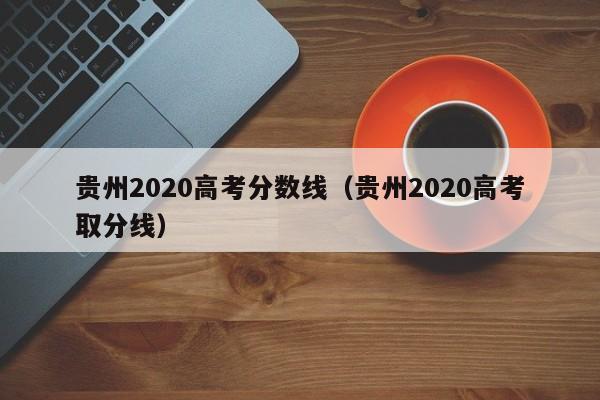 贵州2020高考分数线（贵州2020高考取分线）