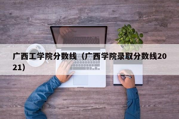 广西工学院分数线（广西学院录取分数线2021）