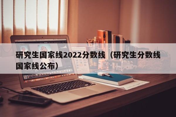 研究生国家线2022分数线（研究生分数线国家线公布）