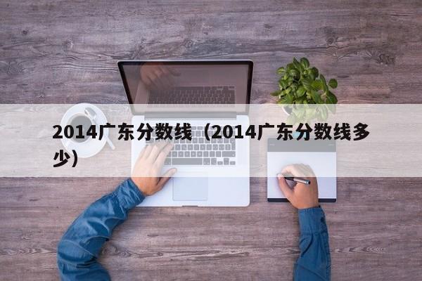 2014广东分数线（2014广东分数线多少）