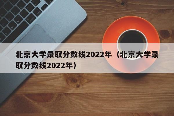 北京大学录取分数线2022年（北京大学录取分数线2022年）