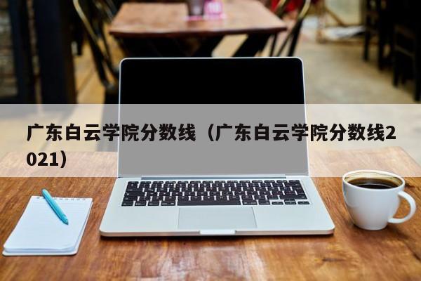 广东白云学院分数线（广东白云学院分数线2021）