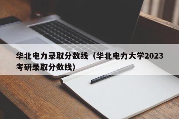 华北电力录取分数线（华北电力大学2023考研录取分数线）