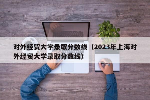 对外经贸大学录取分数线（2023年上海对外经贸大学录取分数线）