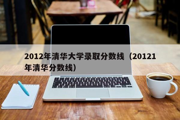 2012年清华大学录取分数线（20121年清华分数线）