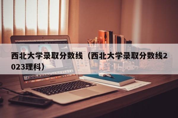 西北大学录取分数线（西北大学录取分数线2023理科）