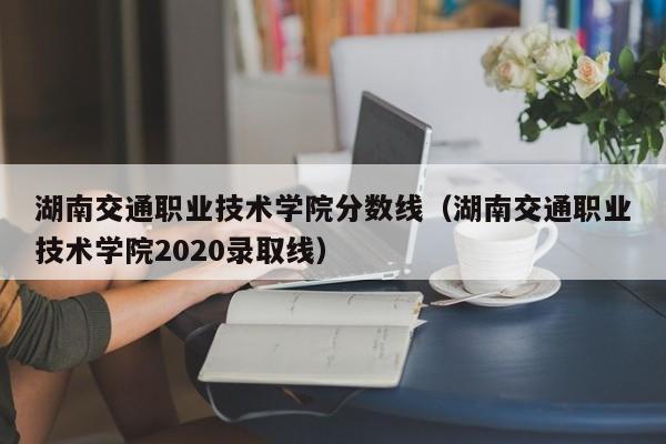 湖南交通职业技术学院分数线（湖南交通职业技术学院2020录取线）