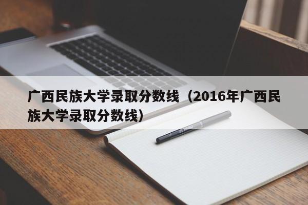 广西民族大学录取分数线（2016年广西民族大学录取分数线）