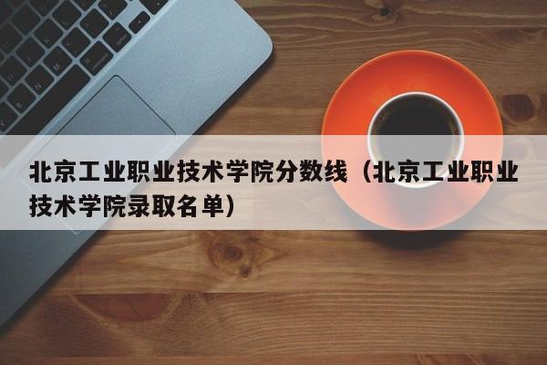 北京工业职业技术学院分数线（北京工业职业技术学院录取名单）