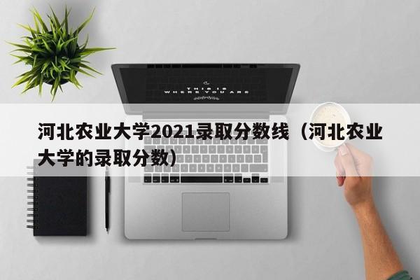 河北农业大学2021录取分数线（河北农业大学的录取分数）