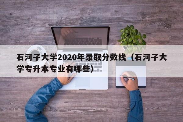 石河子大学2020年录取分数线（石河子大学专升本专业有哪些）