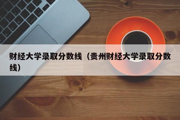 财经大学录取分数线（贵州财经大学录取分数线）