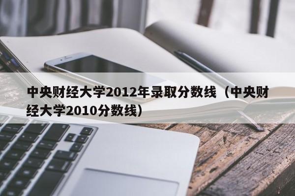 中央财经大学2012年录取分数线（中央财经大学2010分数线）