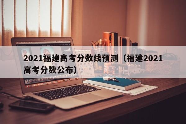 2021福建高考分数线预测（福建2021高考分数公布）