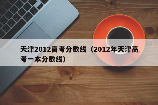 天津2012高考分数线（2012年天津高考一本分数线）