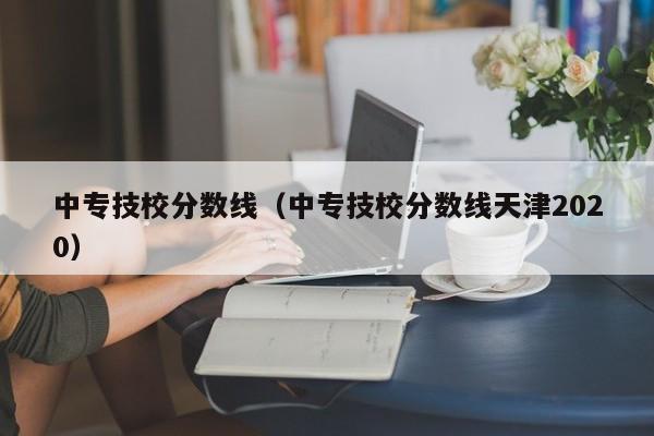 中专技校分数线（中专技校分数线天津2020）