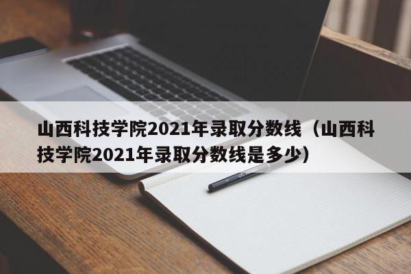 山西科技学院2021年录取分数线（山西科技学院2021年录取分数线是多少）