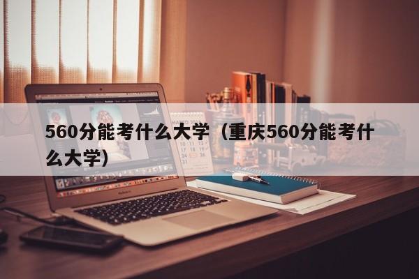 560分能考什么大学（重庆560分能考什么大学）