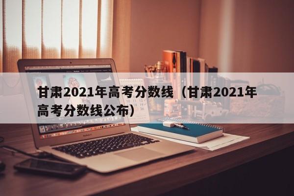 甘肃2021年高考分数线（甘肃2021年高考分数线公布）