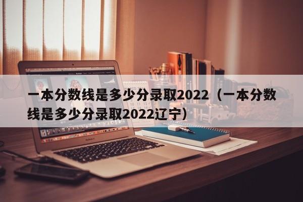 一本分数线是多少分录取2022（一本分数线是多少分录取2022辽宁）