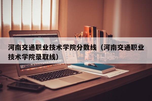 河南交通职业技术学院分数线（河南交通职业技术学院录取线）