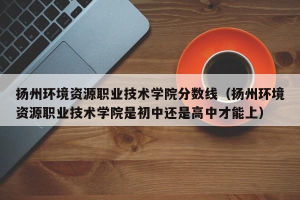 扬州环境资源职业技术学院分数线（扬州环境资源职业技术学院是初中还是高中才能上）