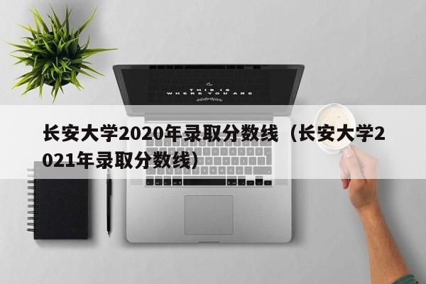 长安大学2020年录取分数线（长安大学2021年录取分数线）