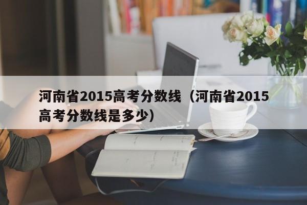 河南省2015高考分数线（河南省2015高考分数线是多少）