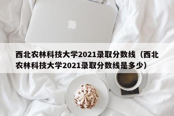 西北农林科技大学2021录取分数线（西北农林科技大学2021录取分数线是多少）