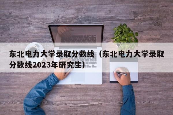 东北电力大学录取分数线（东北电力大学录取分数线2023年研究生）