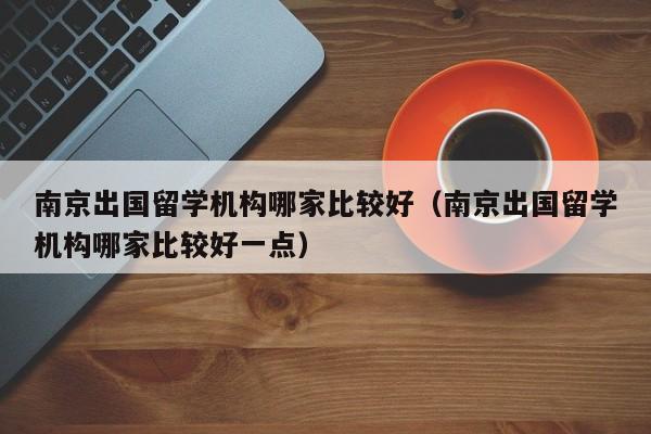 南京出国留学机构哪家比较好（南京出国留学机构哪家比较好一点）