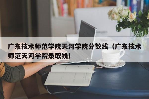 广东技术师范学院天河学院分数线（广东技术师范天河学院录取线）