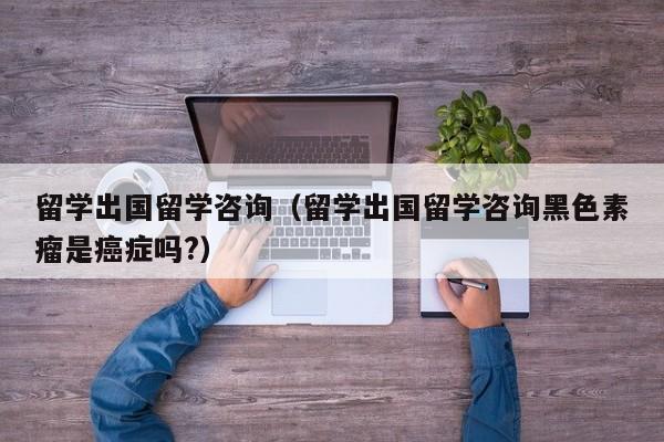 留学出国留学咨询（留学出国留学咨询黑色素瘤是癌症吗?）