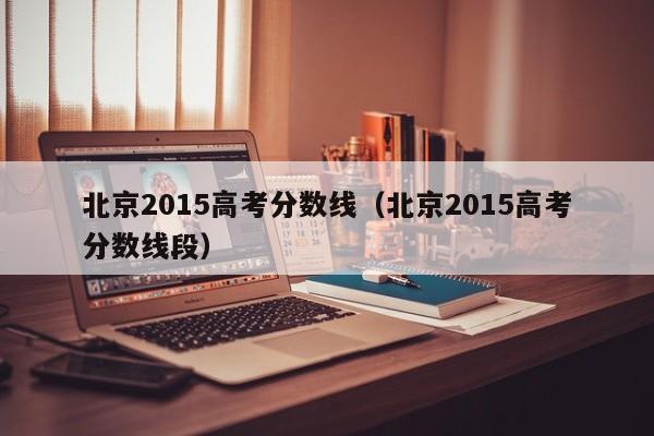 北京2015高考分数线（北京2015高考分数线段）