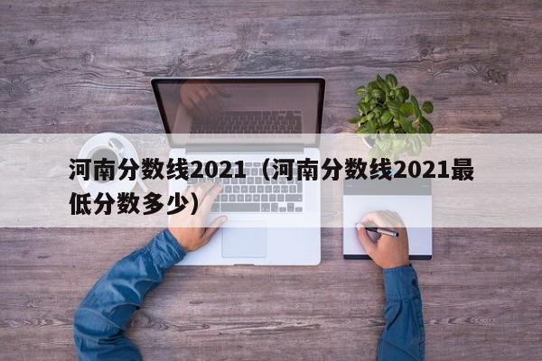 河南分数线2021（河南分数线2021最低分数多少）