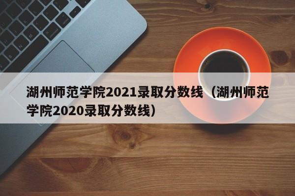 湖州师范学院2021录取分数线（湖州师范学院2020录取分数线）