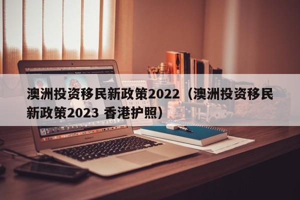 澳洲投资移民新政策2022（澳洲投资移民新政策2023 香港护照）