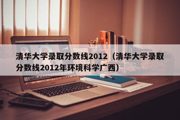 清华大学录取分数线2012（清华大学录取分数线2012年环境科学广西）