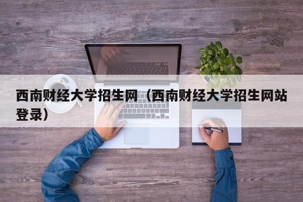 西南财经大学招生网（西南财经大学招生网站登录）