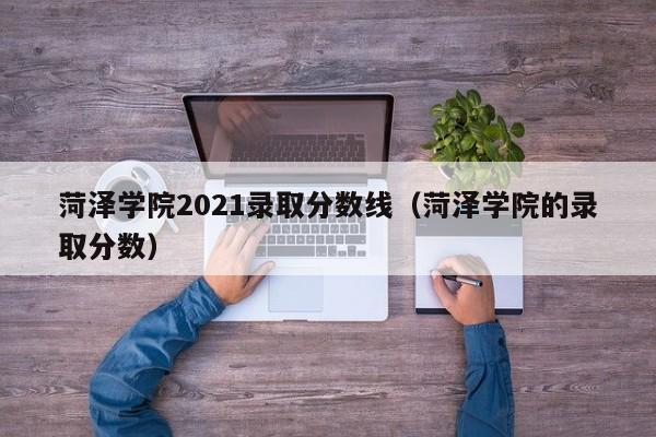 菏泽学院2021录取分数线（菏泽学院的录取分数）