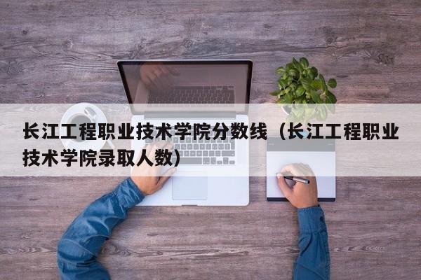 长江工程职业技术学院分数线（长江工程职业技术学院录取人数）