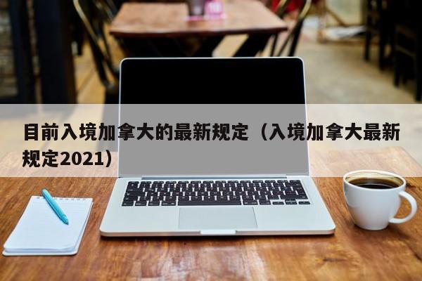 目前入境加拿大的最新规定（入境加拿大最新规定2021）